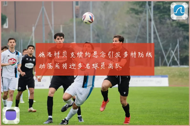 施洛特贝克续约悬念引发多特防线动荡或将迎多名球员离队