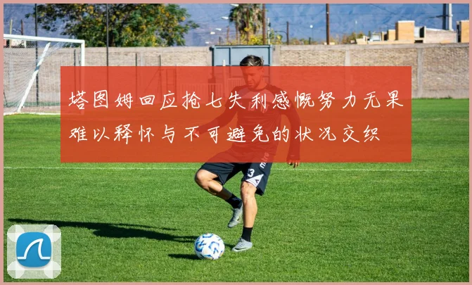 塔图姆回应抢七失利感慨努力无果难以释怀与不可避免的状况交织