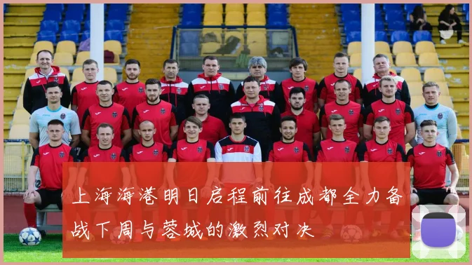上海海港明日启程前往成都全力备战下周与蓉城的激烈对决