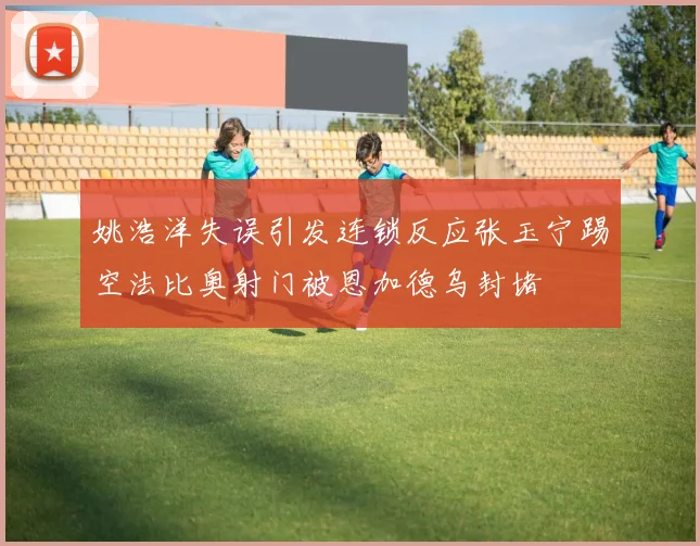 姚浩洋失误引发连锁反应张玉宁踢空法比奥射门被恩加德乌封堵