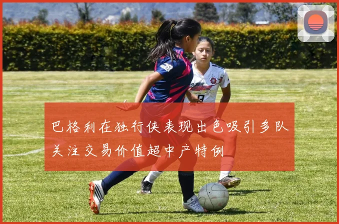 巴格利在独行侠表现出色吸引多队关注交易价值超中产特例