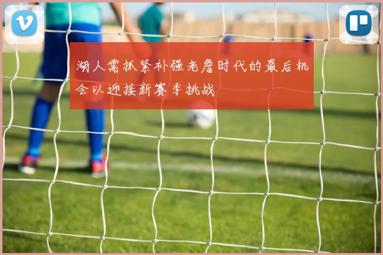 湖人需抓紧补强老詹时代的最后机会以迎接新赛季挑战