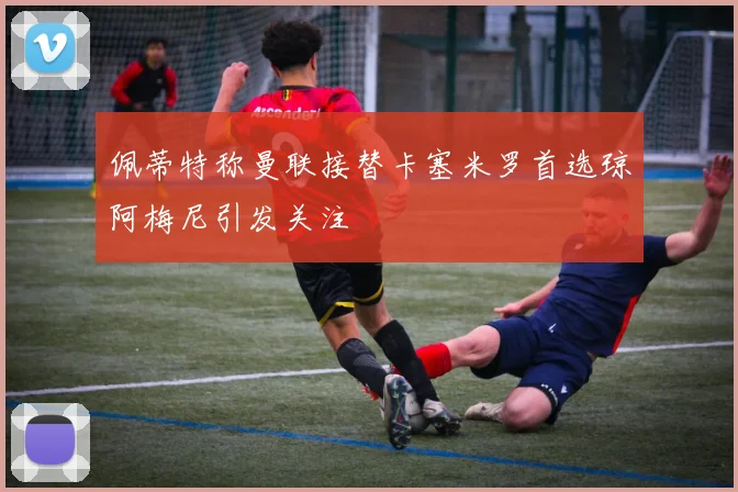 佩蒂特称曼联接替卡塞米罗首选琼阿梅尼引发关注