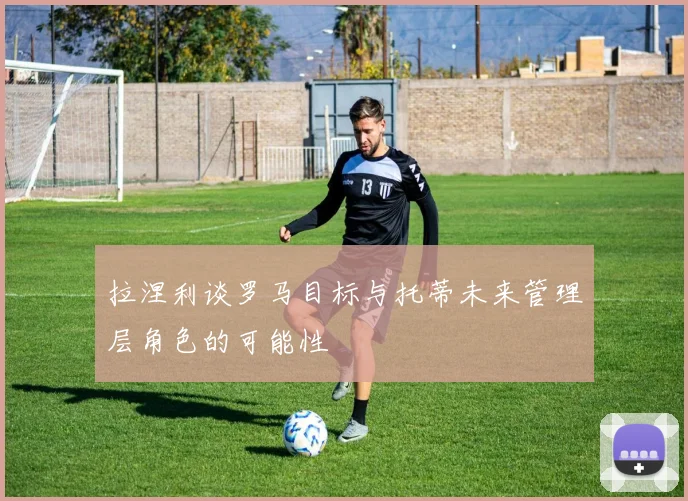 拉涅利谈罗马目标与托蒂未来管理层角色的可能性