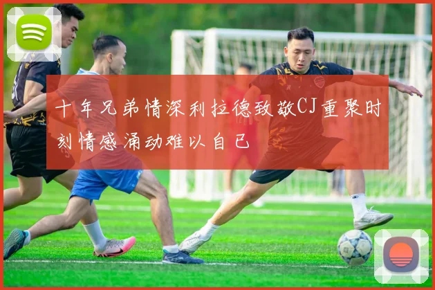 十年兄弟情深利拉德致敬CJ重聚时刻情感涌动难以自已