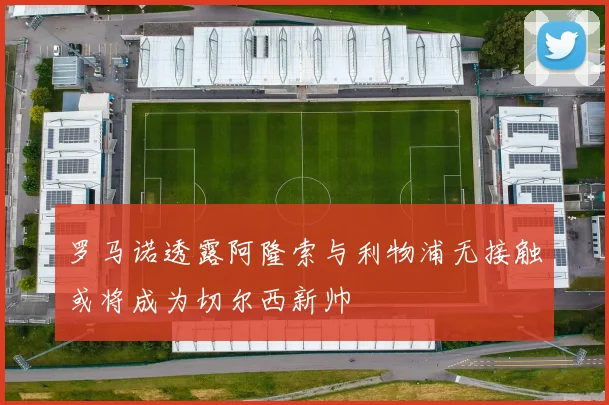 罗马诺透露阿隆索与利物浦无接触或将成为切尔西新帅