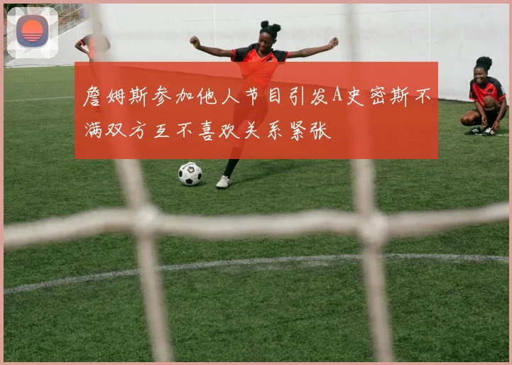詹姆斯参加他人节目引发A史密斯不满双方互不喜欢关系紧张