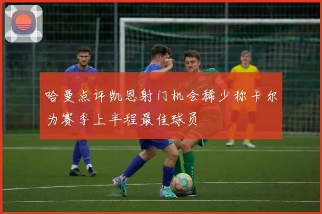 哈曼点评凯恩射门机会稀少称卡尔为赛季上半程最佳球员