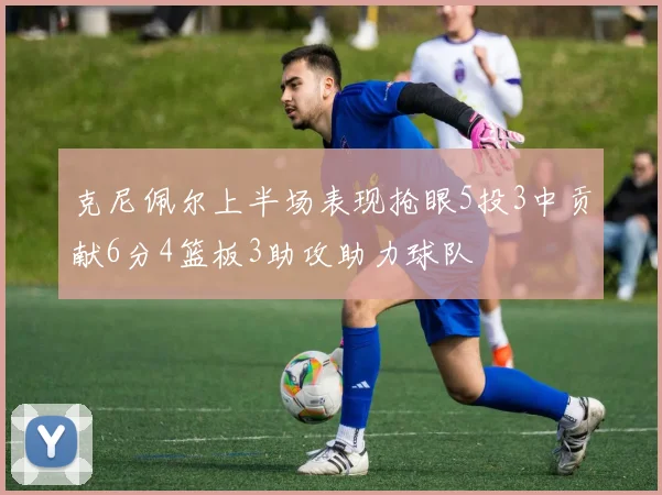 克尼佩尔上半场表现抢眼5投3中贡献6分4篮板3助攻助力球队