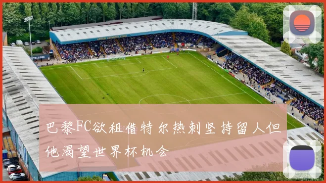 巴黎FC欲租借特尔热刺坚持留人但他渴望世界杯机会