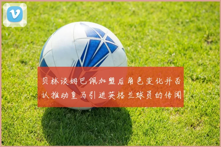 贝林谈姆巴佩加盟后角色变化并否认推动皇马引进英格兰球员的传闻