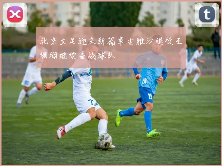 北京女足迎来新篇章古雅沙退役王珊珊继续奋战球队