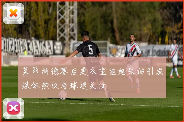 莱昂纳德赛后更衣室拒绝采访引发媒体热议与球迷关注