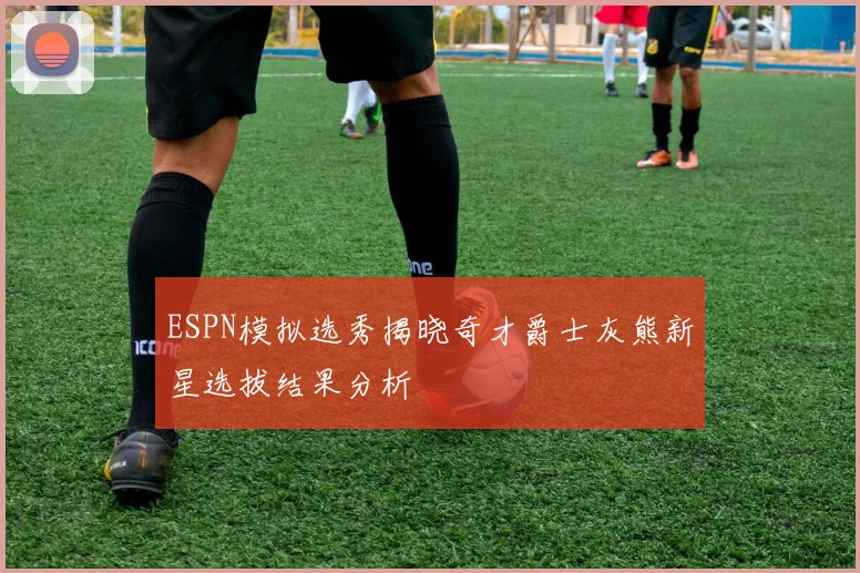 ESPN模拟选秀揭晓奇才爵士灰熊新星选拔结果分析