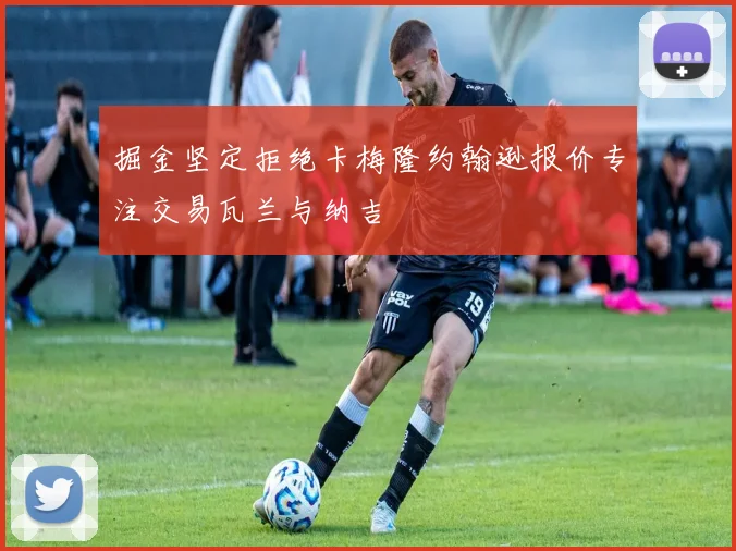 掘金坚定拒绝卡梅隆约翰逊报价专注交易瓦兰与纳吉