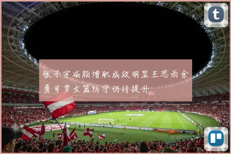 张子宇减脂增肌成效明显王思雨余勇可贾女篮防守仍待提升