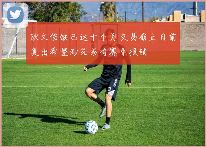 欧文伤缺已达十个月交易截止日前复出希望渺茫或将赛季报销